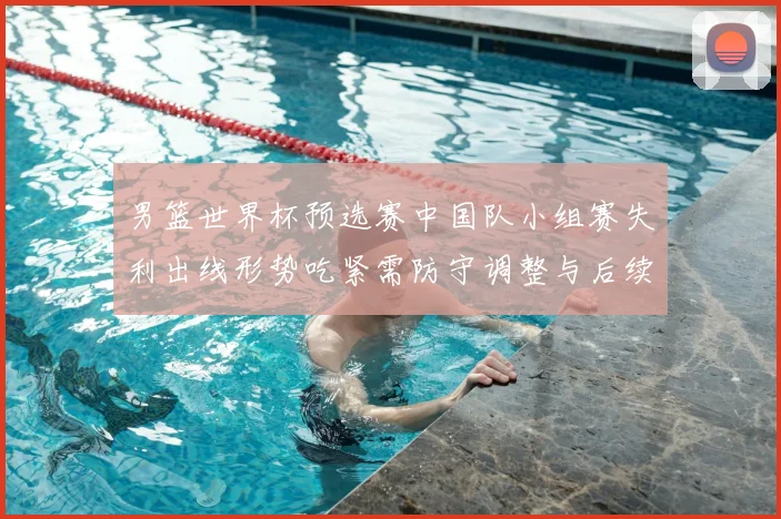 男篮世界杯预选赛中国队小组赛失利出线形势吃紧需防守调整与后续赛程检验