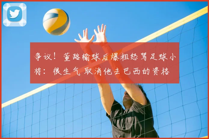 争议！董路输球后爆粗怒骂足球小将：很生气 取消他去巴西的资格