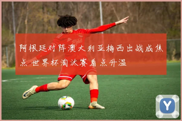 阿根廷对阵澳大利亚梅西出战成焦点 世界杯淘汰赛看点升温