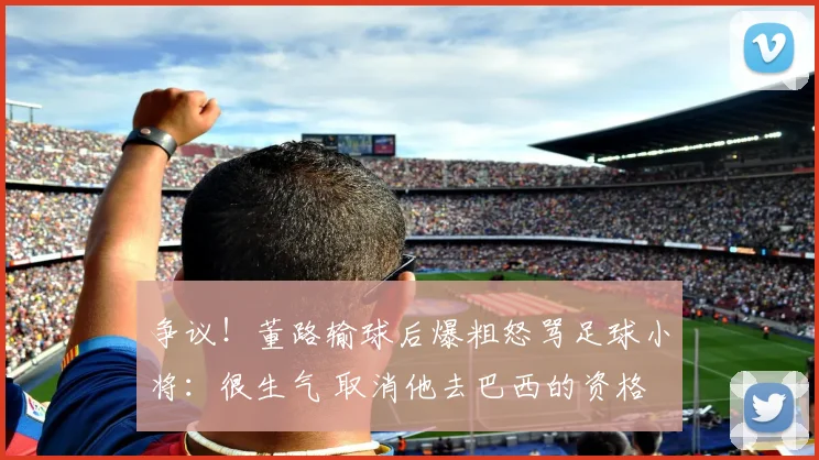 争议！董路输球后爆粗怒骂足球小将：很生气 取消他去巴西的资格