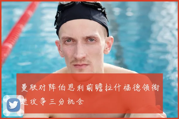 曼联对阵伯恩利前瞻拉什福德领衔进攻争三分机会