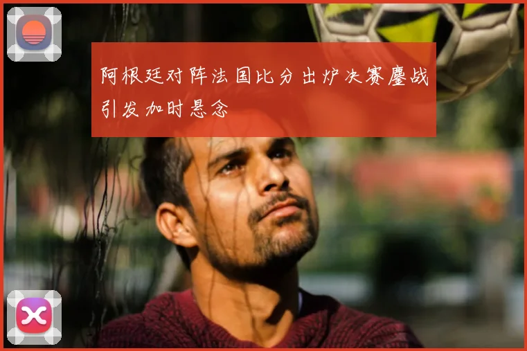 阿根廷对阵法国比分出炉决赛鏖战引发加时悬念