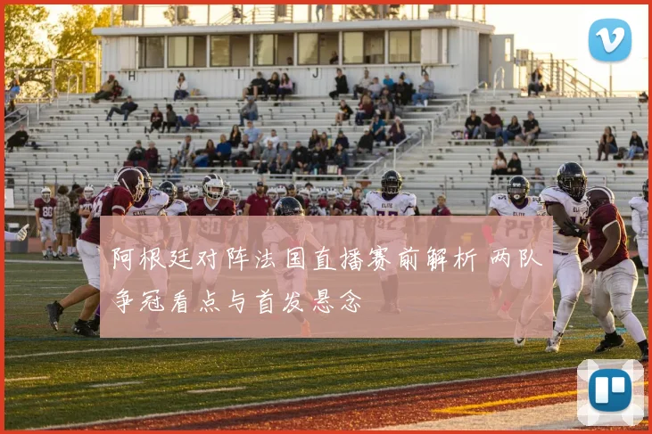 阿根廷对阵法国直播赛前解析 两队争冠看点与首发悬念
