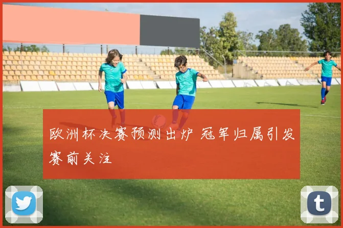 欧洲杯决赛预测出炉 冠军归属引发赛前关注
