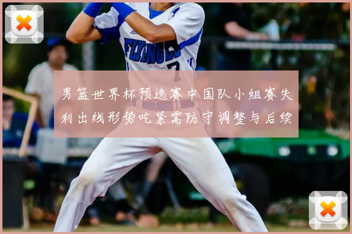 男篮世界杯预选赛中国队小组赛失利出线形势吃紧需防守调整与后续赛程检验